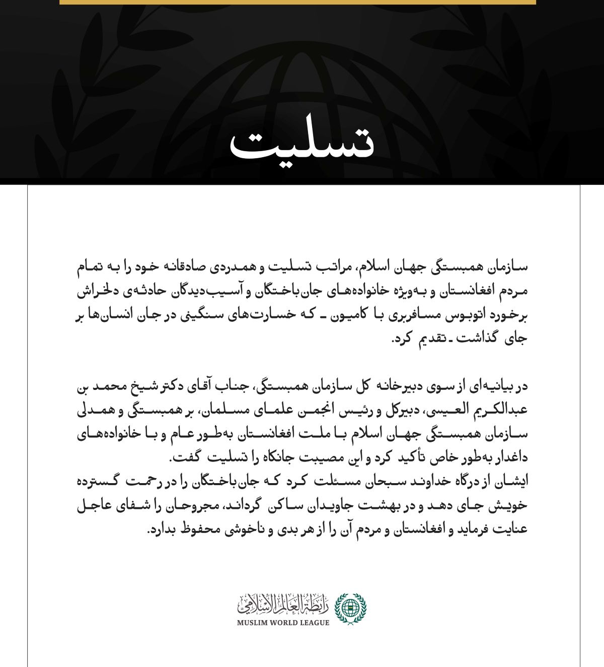 سازمان همبستگی جهان اسلام، مراتب تسلیت و همدردی صادقانه خود را به تمام مردم افغانستان و به‌ویژه خانواده‌های جان‌باختگان و آسیب‌دیدگان حادثه‌ی دلخراش برخورد اتوبوس مسافربری با کامیون ـ که خسارت‌های سنگینی در جان انسان‌ها بر جای گذاشت ـ تقدیم کرد.