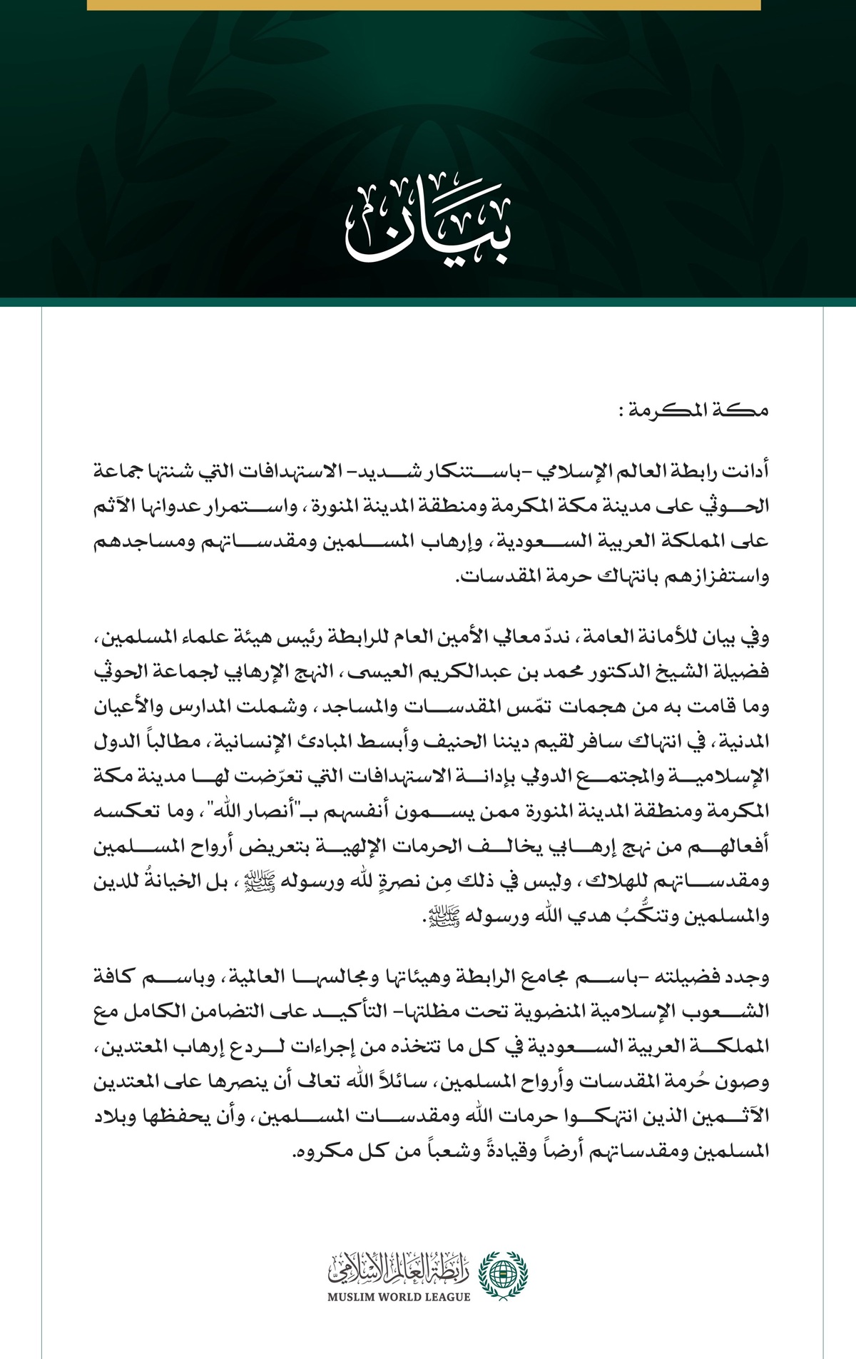 مكة المكرمة:  أدانت رابطة العالم الإسلامي -باستنكار شديد- الاستهدافات التي شنتها جماعة الحوثي على مدينة مكة المكرمة ومنطقة المدينة المنورة، واستمرار عدوانها الآثم على المملكة العربية السعودية، وإرهاب المسلمين ومقدساتهم ومساجدهم واستفزازهم بانتهاك حرمة المقدسات.  وفي بيان للأمانة العامة، نددّ معالي الأمين العام للرابطة رئيس هيئة علماء المسلمين، فضيلة الشيخ الدكتور محمد بن عبدالكريم العيسى، النهج الإرهابي لجماعة الحوثي وما قامت به من هجمات تمّس المقدسات والمساجد، وشملت المدارس والأعيان المدنية، في انتهاك سافر