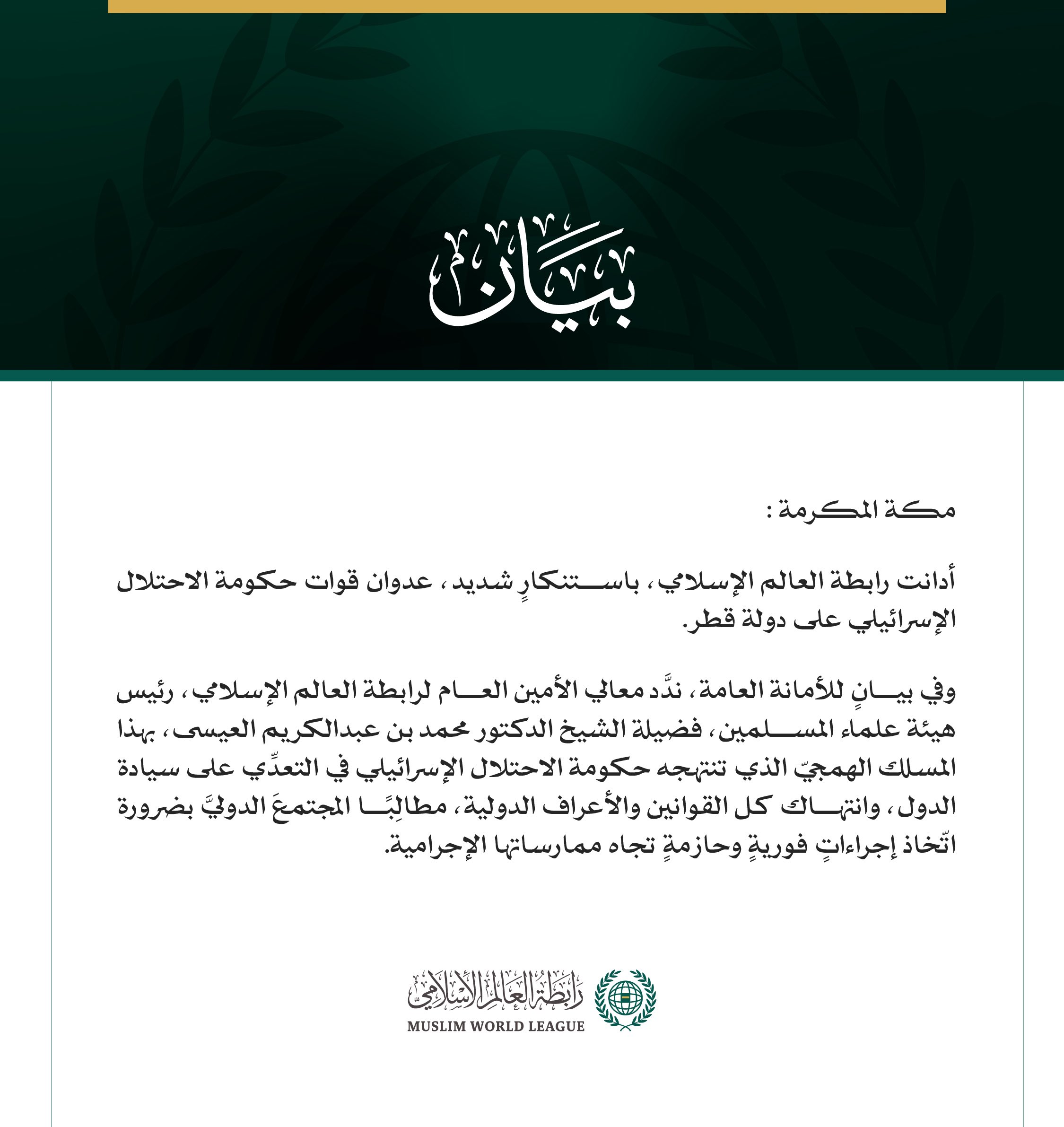 رابطة العالم الإسلامي تُدين العدوان الإسرائيلي على قطر  مكة المكرمة: أدانت رابطة العالم الإسلامي، باستنكارٍ شديد، عدوان قوات حكومة الاحتلال الإسرائيلي على دولة قطر.  وفي بيانٍ للأمانة العامة، ندَّد معالي الأمين العام لرابطة العالم الإسلامي، رئيس هيئة علماء المسلمين، فضيلة الشيخ الدكتور محمد بن عبدالكريم العيسى، بهذا المسلك الهمجيّ الذي تنتهجه حكومة الاحتلال الإسرائيلي في التعدِّي على سيادة الدول، وانتهاك كل القوانين والأعراف الدولية، مطالِبًا المجتمعَ الدوليَّ بضرورة اتّخاذ إجراءاتٍ فوريةٍ وحازمةٍ تجاه ممار