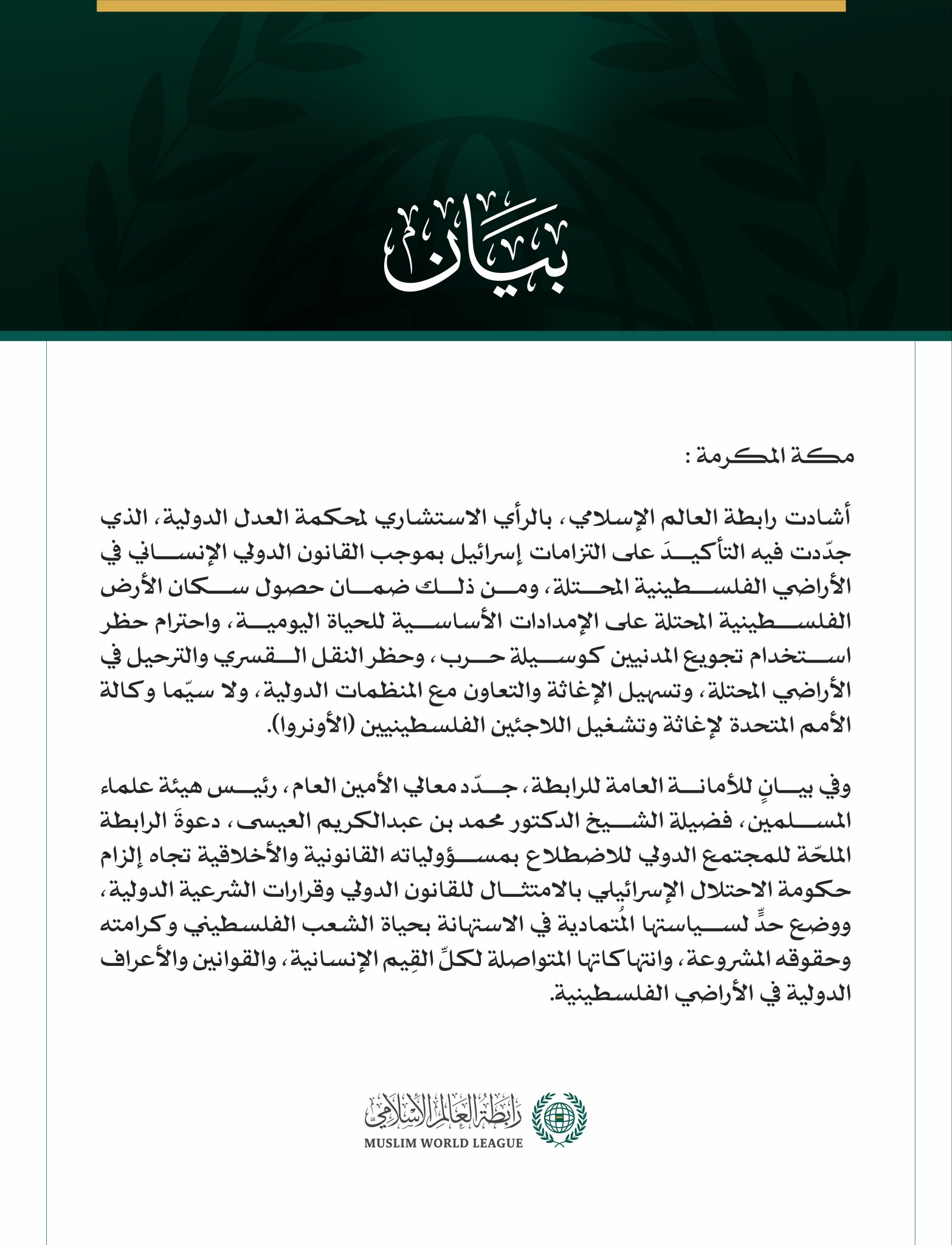 رابطةُ العالم الإسلامي تُشيد بالرأي الاستشاري لمحكمة العدل الدولية حول التزامات إسرائيل في الأراضي الفلسطينية المحتلة  مكة المكرمة: أشادت رابطة العالم الإسلامي، بالرأي الاستشاري لمحكمة العدل الدولية، الذي جدّدت فيه التأكيدَ على التزامات إسرائيل بموجب القانون الدولي الإنساني في الأراضي الفلسطينية المحتلة، ومن ذلك ضمان حصول سكان الأرض الفلسطينية المحتلة على الإمدادات الأساسية للحياة اليومية، واحترام حظر استخدام تجويع المدنيين كوسيلة حرب، وحظر النقل القسري والترحيل في الأراضي المحتلة، وتسهيل الإغاثة والتعاون م