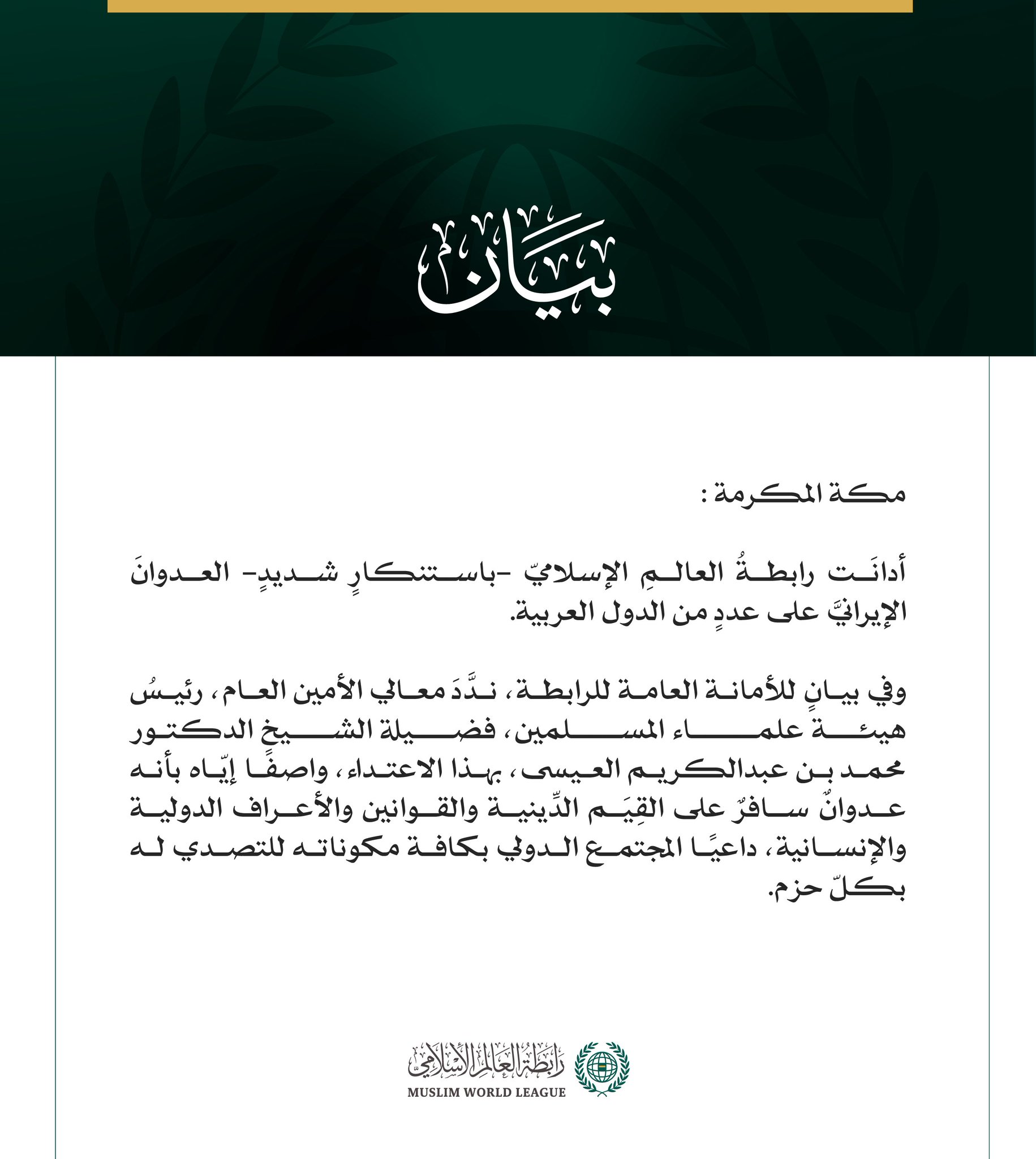 رابطة العالم الإسلامي تدين العدوان الإيرانيّ على عددٍ من الدّول العربيّة  مكة المكرمة: أدانَت رابطةُ العالمِ الإسلاميّ -باستنكارٍ شديدٍ- العدوانَ الإيرانيَّ على عددٍ من الدول العربية.  وفي بيانٍ للأمانة العامة للرابطة، ندَّدَ معالي الأمين العام، رئيسُ هيئة علماء المسلمين، فضيلة الشيخ الدكتور محمد بن عبدالكريم العيسى، بهذا الاعتداء، واصفًا إيّاه بأنه عدوانٌ سافرٌ على القِيَم الدِّينية والقوانين والأعراف الدولية والإنسانية، داعيًا المجتمع الدولي بكافة مكوناته للتصدي له بكلّ حزم.