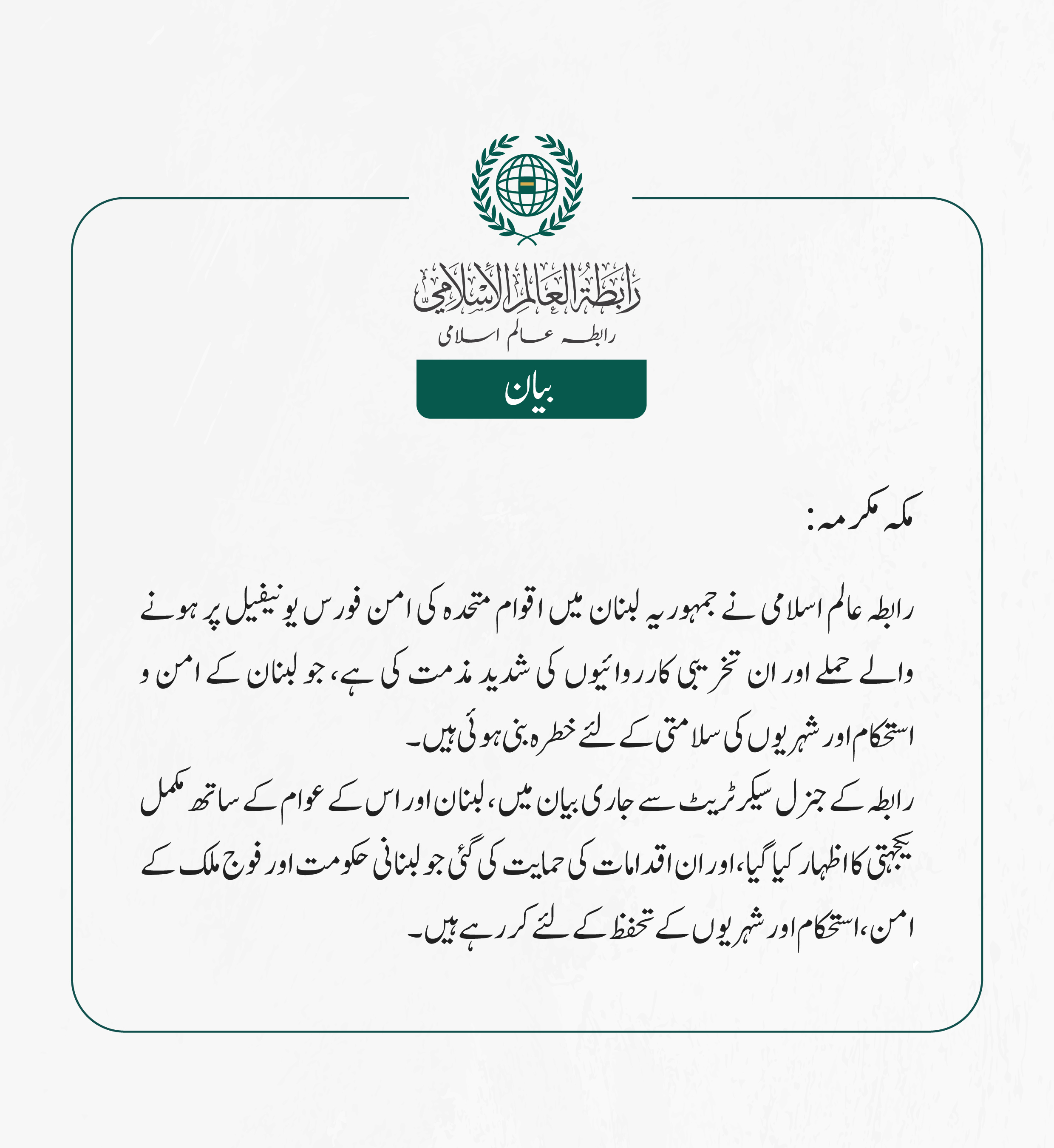 رابطہ عالم اسلامی نے جمہوریہ لبنان میں اقوام متحدہ کی امن فورس یونیفیل پر ہونے والے حملے اور ان تخریبی کارروائیوں کی شدید مذمت کی ہے، جو لبنان کے امن و استحکام اور  شہریوں کی سلامتی کے لئے خطرہ بنی ہوئی ہیں ۔