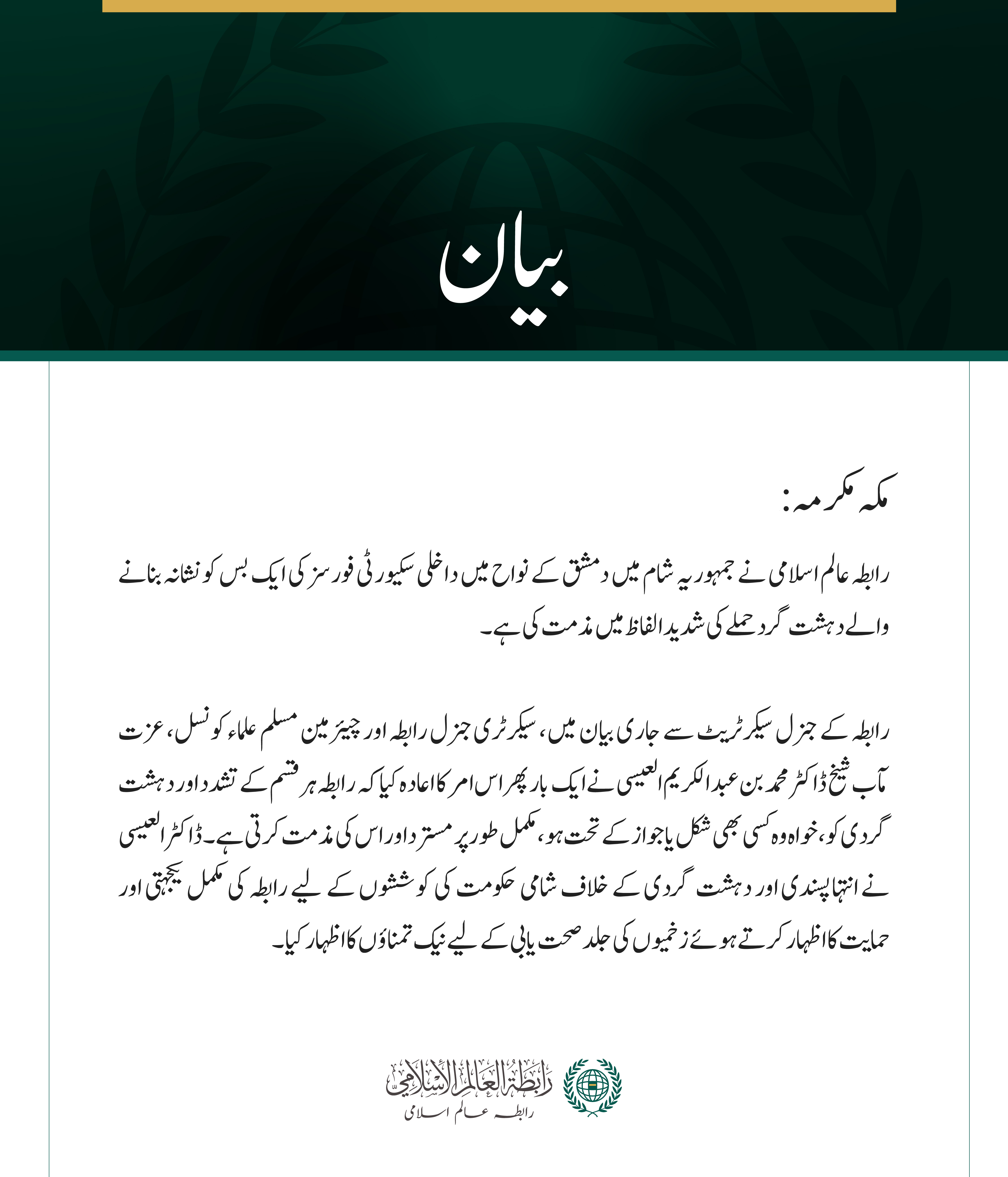 مکہ مکرمہ: رابطہ عالم اسلامی نے  جمہوریہ شام میں دمشق کے نواح میں داخلی سکیورٹی فورسز کی ایک بس کو نشانہ بنانے والے دہشت گرد حملے کی شدید الفاظ میں مذمت کی ہے۔  رابطہ کے جنرل سیکرٹریٹ سے جاری بیان میں، سیکرٹری جنرل رابطہ اور چیئرمین مسلم علماء کونسل، عزت مآب شیخ ڈاکٹر محمد بن عبد الکریم العیسی نے ایک بار پھر اس امر کا اعادہ کیا کہ رابطہ ہر قسم کے تشدد اور دہشت گردی کو، خواہ وہ کسی بھی شکل یا جواز کے تحت ہو، مکمل طور پر مسترد اور اس کی مذمت کرتی ہے۔ ڈاکٹر العیسی نے انتہاپسندی اور دہشت گردی کے خلاف شامی حکومت