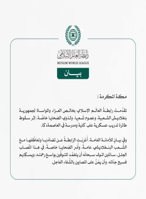 رابطةُ العالَم الإسلامي تُعزّي في ضحايا سقوط طائرة تدريب عسكرية على مدرسة في العاصمة دكا  مكة المكرمة: تقدَّمتْ رابطةُ العالَم الإسلامي بخالص العزاء والمواساة لجمهورية بنغلاديش الشعبية، وعموم شَعبِها، ولذوي الضحايا خاصَّة، إثر سقوط طائرة تدريب عسكرية على كلية ومدرسة في العاصمة دكا.  وفي بيانٍ للأمانة العامة، أَعْرَبَت الرابطةُ عن تضامُنها وتعاطُفها مع الشَّعب البنغلاديشي عامةً، وأُسَر الضحايا خاصةً، في هذا المُصاب الجلل، سائلين المولى سبحانَه أن يتغمَّد المتوفَّين بواسع رحمته، ويسكِنهم فسيح جنّاته، وأن يمُن