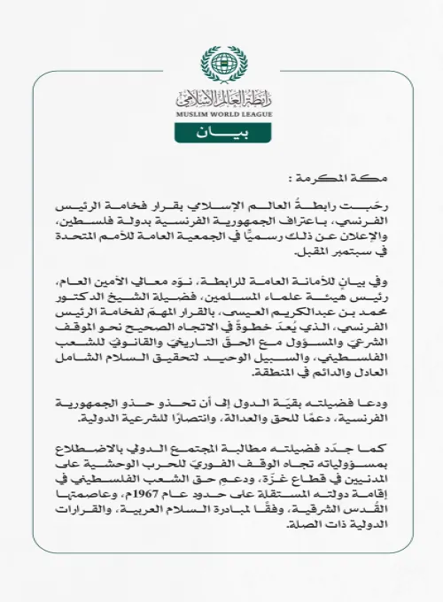 رابطةُ العالم الإسلامي ترحب بقرار الرئيس الفرنسي اعتراف بلاده بدولة فلسطين  مكة المكرمة: رحّبت رابطةُ العالم الإسلامي بقرار فخامة الرئيس الفرنسي، باعتراف الجمهورية الفرنسية بدولة فلسطين، والإعلان عن ذلك رسميًّا في الجمعية العامة للأمم المتحدة في سبتمبر المقبل.  وفي بيانٍ للأمانة العامة للرابطة، نوّه معالي الأمين العام، رئيس هيئة علماء المسلمين، فضيلة الشيخ الدكتور محمد بن عبدالكريم العيسى، بالقرار المهمّ لفخامة الرئيس الفرنسي، الذي يُعدّ خطوةً في الاتجاه الصحيح نحو الموقف الشرعيّ والمسؤول مع الحقّ التاريخيّ