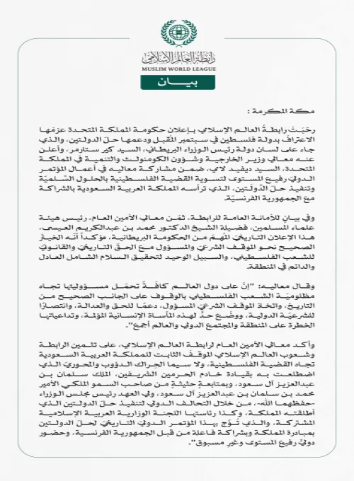 رابطةُ العالم الإسلامي تُرحِّبُ بإعلان بريطانيا عزمَها على الاعتراف بدولة فلسطين ودعم حلّ الدولتين  مكة المكرمة: رحّبَتْ رابطةُ العالم الإسلامي بإعلان حكومة المملكة المتحدة عزمَها الاعترافَ بدولة فلسطين في سبتمبر المُقبل ودعمها حلّ الدولتين، والذي جاء على لسان دولة رئيس الوزراء البريطاني، السيد كير ستارمر، وأعلن عنه معالي وزير الخارجية وشؤون الكومنولث والتنمية في المملكة المتحدة، السيد ديفيد لامي، ضمن مشاركة معاليه في أعمال المؤتمر الدوليّ رفيع المستوى لتسوية القضية الفلسطينية بالحلول السِّلميّة وتنفيذ حلّ 