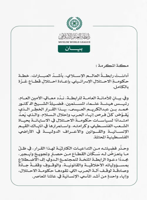 رابطةُ العالم الإسلامي تُدين قرارَ حكومةِ الاحتلال الإسرائيلي باحتلالِ قطاعِ غزّة بالكامل  مكة المكرمة: أدانَتْ رابطةُ العالم الإسلامي، بأشدِّ العبارات، خطة حكومةِ الاحتلالِ الإسرائيلي بإعادة احتلالِ قطاعِ غزّة بالكامل.  وفي بيانٍ للأمانة العامة للرابطة، ندَّد معالي الأمين العام، رئيس هيئة علماء المسلمين، فضيلةُ الشيخ الدكتور محمد بن عبدالكريم العيسى، بهذا القرار الخطِر الذي يُقوِّض كلَّ فرص إنهاء الحرب وإحلال السلام، والذي يُعدُّ امتدادًا لسياسات حكومة الاحتلال في الاستهانة بحياة الشعب الفلسطيني وكرامته، و