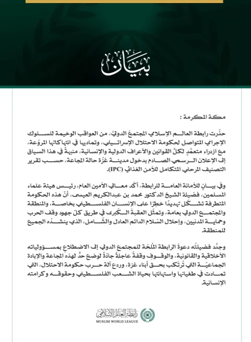 رابطةُ العالم الإسلامي تحذّر المجتمع الدولي من العواقب الوخيمة للإعلان الرسمي عن "المجاعة" في مدينة غزّة   مكة المكرمة: حذّرت رابطة العالم الإسلامي المجتمعَ الدوليَّ، من العواقب الوخيمة للسلوك الإجرامي المتواصل لحكومة الاحتلال الإسرائيلي، وتماديها في انتهاكاتها المروّعة، مع ازدراء متعمَّدٍ لكلِّ القوانين والأعراف الدولية والإنسانية، منبهةً في هذا السياق إلى الإعلان الرسمي الصادم بدخول مدينة غزّة حالة المجاعة، حسب تقرير التصنيف المرحلي المتكامل للأمن الغذائي (IPC).  وفي بيانٍ للأمانة العامة للرابطة، أكّد معا