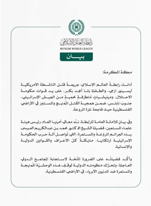 رابطةُ العالم الإسلامي تُدين جريمةَ قتل الناشطة الأمريكية آيسينور ازجي، والطفلة بانا أمجد بكر على يد قوات حكومة الاحتلال الإسرائيلي ضمن همجية القتل المُمَنهج والمستمر في الأراضي الفلسطينية