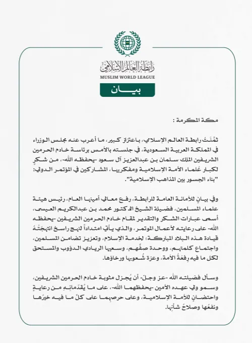 *رابطةُ العالم الإسلامي تُثمِّن لمجلس الوزراء بالمملكة العربية السعودية شكرَهُ لعلماء مؤتمر "بناء الجسور بين المذاهب الإسلامية"*   *مكة المكرمة:* ثمَّنَتْ رابطة العالم الإسلامي، باعتزاز كبير، ما أعرب عنه مجلس الوزراء في المملكة العربية السعودية، في جلسته بالأمس برئاسة خادم الحرمين الشريفين الملك سلمان بن عبدالعزيز آل سعود -يحفظه الله-، من شكرٍ لكبار عُلماء الأمة الإسلامية ومفكريها، المشاركين في المؤتمر الدولي: "بناء الجسور بين المذاهب الإسلامية".  وفي بيانٍ للأمانة العامة للرابطة، رفع معالي أمينها العام، رئ