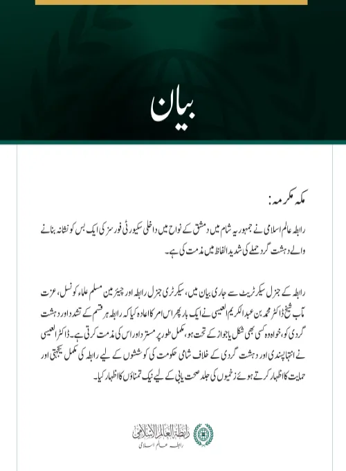 مکہ مکرمہ: رابطہ عالم اسلامی نے  جمہوریہ شام میں دمشق کے نواح میں داخلی سکیورٹی فورسز کی ایک بس کو نشانہ بنانے والے دہشت گرد حملے کی شدید الفاظ میں مذمت کی ہے۔  رابطہ کے جنرل سیکرٹریٹ سے جاری بیان میں، سیکرٹری جنرل رابطہ اور چیئرمین مسلم علماء کونسل، عزت مآب شیخ ڈاکٹر محمد بن عبد الکریم العیسی نے ایک بار پھر اس امر کا اعادہ کیا کہ رابطہ ہر قسم کے تشدد اور دہشت گردی کو، خواہ وہ کسی بھی شکل یا جواز کے تحت ہو، مکمل طور پر مسترد اور اس کی مذمت کرتی ہے۔ ڈاکٹر العیسی نے انتہاپسندی اور دہشت گردی کے خلاف شامی حکومت