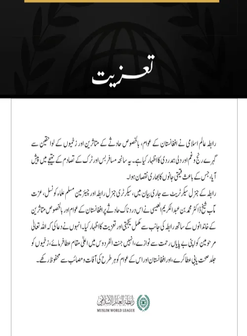 رابطہ عالم اسلامی نے افغانستان کے عوام، بالخصوص حادثے کے متاثرین اور زخمیوں کے لواحقین سے گہرے رنج وغم اور دلی ہمدردی کا اظہار کیا ہے۔ یہ سانحہ مسافر بس اور ٹرک کے تصادم کے نتیجے میں پیش آیا