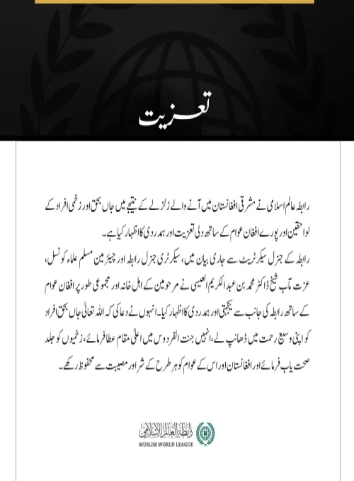 رابطہ عالم اسلامی نے مشرقی افغانستان میں آنے والے زلزلے کے نتیجے میں جاں بحق اور زخمی افراد کے لواحقین اور پورے افغان عوام کے ساتھ دلی تعزیت اور ہمدردی کا اظہار کیا ہے۔
