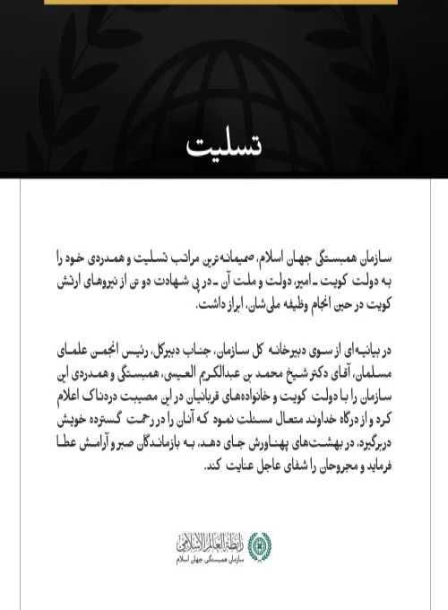 مکه مکرمه:  سازمان همبستگی جهان اسلام، صمیمانه‌ترین مراتب تسلیت و همدردی خود را به دولت کویت ـ امیر، دولت و ملت آن ـ در پی شهادت دو تن از نیروهای ارتش کویت در حین انجام وظیفه ملی‌شان، ابراز داشت.  در بیانیه‌ای از سوی دبیرخانه کل سازمان، جناب دبیرکل، رئیس انجمن علمای مسلمان، آقای دکتر شیخ محمد بن عبدالكریم العیسی، همبستگی و همدردی این سازمان را با دولت کویت و خانواده‌های قربانیان در این مصیبت دردناک اعلام کرد و از درگاه خداوند متعال مسئلت نمود که آنان را در رحمت گسترده خویش دربرگیرد، در بهشت‌های پهناورش جای 