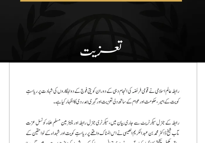 مکہ مکرمہ:  رابطہ عالم اسلامی نے قومی فریضہ کی انجام دہی کے دوران کویتی فوج کے دو اہلکاروں کی شہادت پر ریاستِ کویت کے امیر، حکومت اور عوام کے ساتھ دلی تعزیت اور گہری ہمدردی کا اظہار کیا ہے۔ رابطہ کے جنرل سیکرٹریٹ سے جاری بیان میں، سیکرٹری جنرل رابطہ اور چیئرمین مسلم علماء کونسل عزت مآب شیخ ڈاکٹر محمد بن عبد الکریم العیسی نے اس المناک واقعے پر ریاستِ کویت اور شہداء کے لواحقین کے ساتھ مکمل یکجہتی کا اظہار کیا۔ آپ نے باری تعالیٰ سے دعا کی کہ وہ شہداء کو اپنی جوارِ رحمت میں جگہ عطا فرمائے، انہیں جنت الفردوس میں