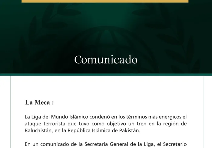 La Liga del Mundo Islámico condena el ataque terrorista contra un tren en la región de Baluchistán, en la República Islámica de Pakistán.  La Meca:  La Liga del Mundo Islámico condenó en los términos más enérgicos el ataque terrorista que tuvo como objetivo un tren en la región de Baluchistán, en la República Islámica de Pakistán.  En un comunicado de la Secretaría General de la Liga, el Secretario General de la Liga del Mundo Islámico, Presidente del Consejo de Ulemas, el Sheij Mohammed ben Abdulkarim Alis