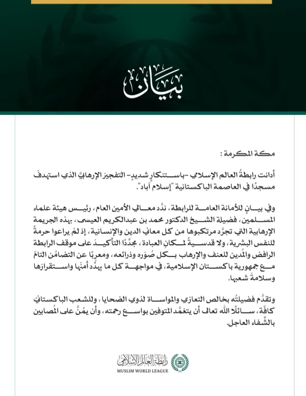 رابطةُ العالم الإسلامي تُدين التفجيرَ الإرهابيَّ الذي استهدفَ مسجدًا في إسلام آباد   مكة المكرمة: أدانت رابطةُ العالم الإسلامي -باستنكارٍ شديدٍ- التفجيرَ الإرهابيَّ الذي استهدفَ مسجدًا في العاصمة الباكستانية "إسلام آباد". وفي بيانٍ للأمانة العامة للرابطة، ندَّد معالي الأمين العام، رئيس هيئة علماء المسلمين، فضيلة الشيخ الدكتور محمد بن عبدالكريم العيسى، بهذه الجريمة الإرهابية التي تجرَّد مرتكبوها من كل معاني الدين والإنسانية، إذ لمْ يراعوا حرمةً للنفس البشرية، ولا قدسيةً لمكانِ العبادة، مجدِّدًا التأكيدَ على 