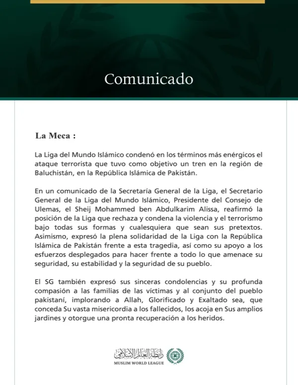 La Liga del Mundo Islámico condena el ataque terrorista contra un tren en la región de Baluchistán, en la República Islámica de Pakistán.  La Meca:  La Liga del Mundo Islámico condenó en los términos más enérgicos el ataque terrorista que tuvo como objetivo un tren en la región de Baluchistán, en la República Islámica de Pakistán.  En un comunicado de la Secretaría General de la Liga, el Secretario General de la Liga del Mundo Islámico, Presidente del Consejo de Ulemas, el Sheij Mohammed ben Abdulkarim Alis