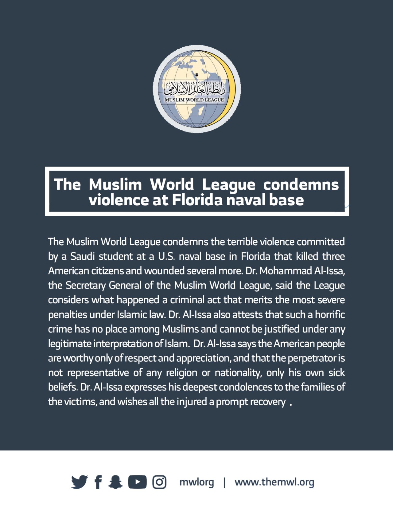 The Muslim World League condemns the terrible violence committed by a Saudi student at a U.S. naval base in Florida that killed three American citizens and wounded several more. Dr. Mohammad Al-Issa, the Secretary General of the Muslim World League, said the League considers what happened a criminal act that merits the most severe penalties under Islamic law. Dr. Al-Issa also attests that such a horrific crime has no place among Muslims and cannot be justified under any legitimate interpretation of Islam.  