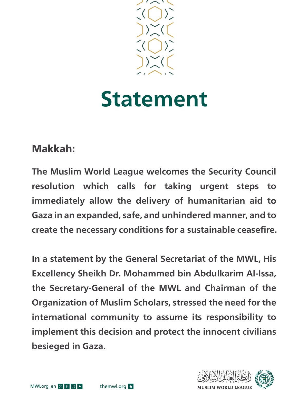 Statement on the Security Council’s Decision to Allow the Delivery of Aids to Gaza  Makkah: The Muslim World League welcomes the Security Council resolution which calls for taking urgent steps to immediately allow the delivery of humanitarian aid to Gaza in an expanded, safe, and unhindered manner, and to create the necessary conditions for a sustainable ceasefire.  In a statement by the General Secretariat of the MWL, His Excellency Sheikh Dr. Mohammed bin Abdulkarim Al-Issa, the Secretary-General