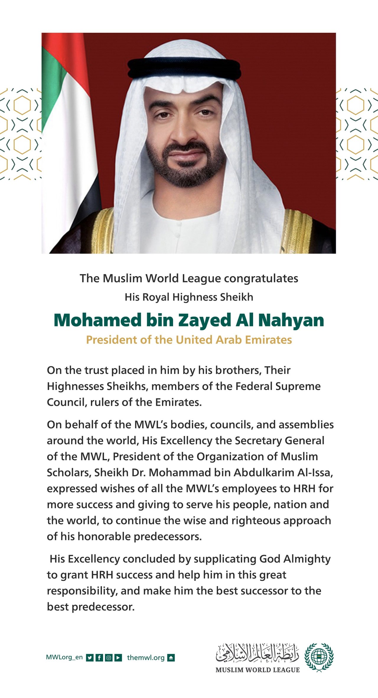 The Muslim World League congratulates His Royal Highness Sheikh Mohamed bin Zayed Al Nahyan on his election as the President of the United Arab Emirates.