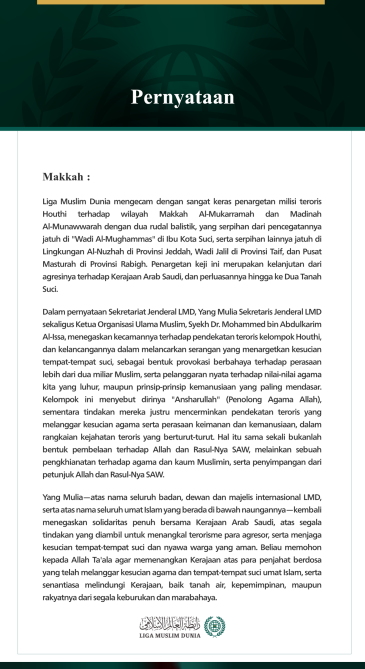 Liga Muslim Dunia mengecam dengan sangat keras penargetan milisi teroris Houthi terhadap wilayah Makkah Al-Mukarramah dan Madinah Al-Munawwarah dengan dua rudal balistik, yang serpihan dari pencegatannya jatuh di "Wadi Al-Mughammas" di Ibu Kota Suci, serta serpihan lainnya jatuh di Lingkungan Al-Nuzhah di Provinsi Jeddah, Wadi Jalil di Provinsi Taif, dan Pusat Masturah di Provinsi Rabigh. Penargetan keji ini merupakan kelanjutan dari agresinya terhadap Kerajaan Arab Saudi, dan perluasannya hingga ke Dua Tan